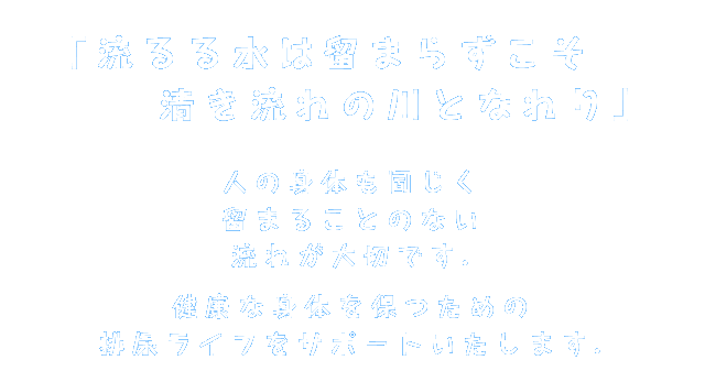 「流るる水は留まらずこそ　清き流れの川となれり」人の身体も同じく留まることのない流れが大切です.健康な身体を保つための
排尿ライフをサポートいたします.